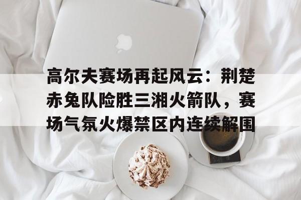 TK体育-关于高尔夫赛场再起风云：荆楚赤兔队险胜三湘火箭队，赛场气氛火爆禁区内连续解围的信息